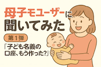 【母子モユーザー約7,000人に調査！①】子ども名義の口座、もう作った？