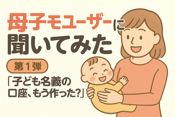 【母子モユーザー約7,000人に調査！①】子ども名義の口座、もう作った？